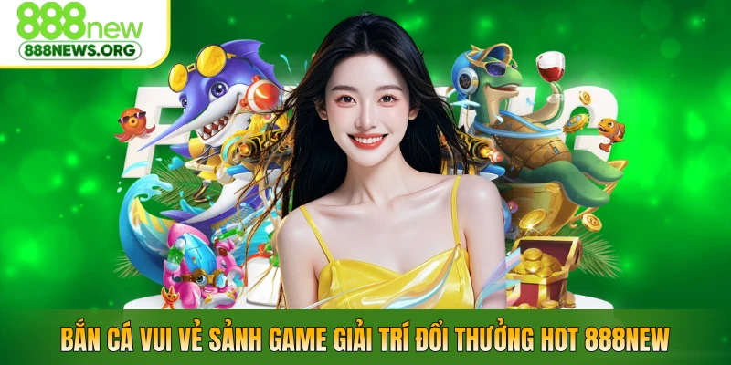 Bắn Cá Vui Vẻ – Sảnh Game Giải Trí Đổi Thưởng Hot 888NEW